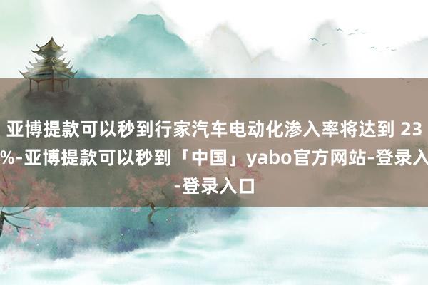 亚博提款可以秒到行家汽车电动化渗入率将达到 23.2%-亚博提款可以秒到「中国」yabo官方网站-登录入口