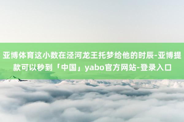 亚博体育这小数在泾河龙王托梦给他的时辰-亚博提款可以秒到「中国」yabo官方网站-登录入口