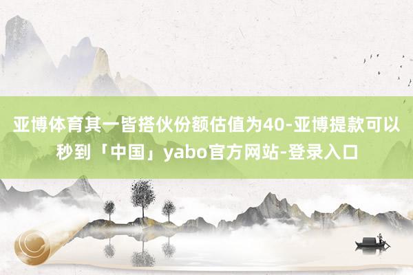 亚博体育其一皆搭伙份额估值为40-亚博提款可以秒到「中国」yabo官方网站-登录入口