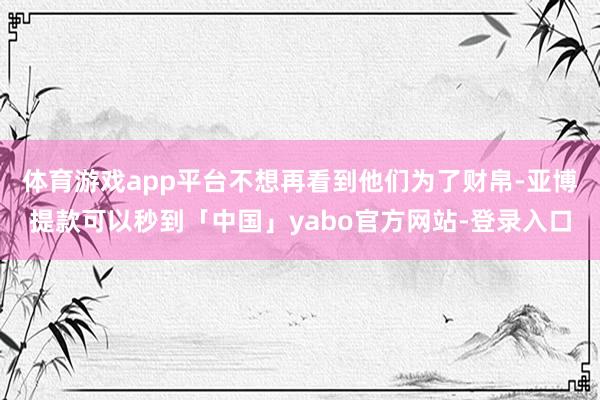 体育游戏app平台不想再看到他们为了财帛-亚博提款可以秒到「中国」yabo官方网站-登录入口