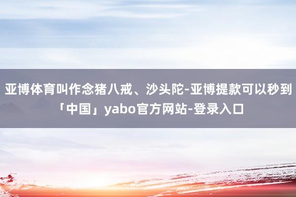 亚博体育叫作念猪八戒、沙头陀-亚博提款可以秒到「中国」yabo官方网站-登录入口