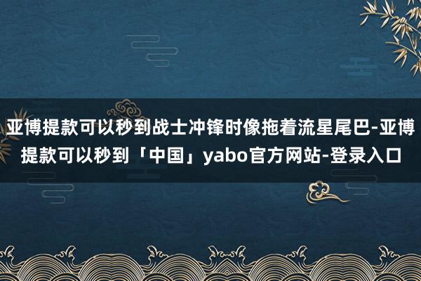 亚博提款可以秒到战士冲锋时像拖着流星尾巴-亚博提款可以秒到「中国」yabo官方网站-登录入口