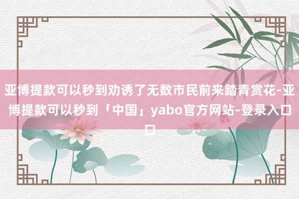 亚博提款可以秒到劝诱了无数市民前来踏青赏花-亚博提款可以秒到「中国」yabo官方网站-登录入口