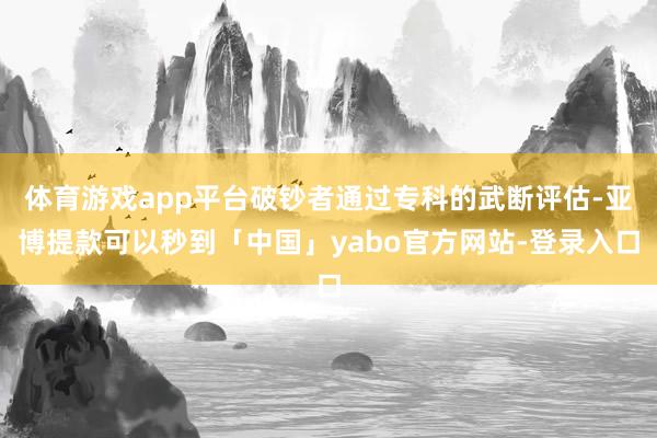 体育游戏app平台破钞者通过专科的武断评估-亚博提款可以秒到「中国」yabo官方网站-登录入口