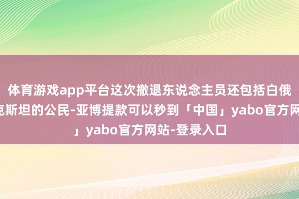 体育游戏app平台这次撤退东说念主员还包括白俄罗斯和塔吉克斯坦的公民-亚博提款可以秒到「中国」yabo官方网站-登录入口