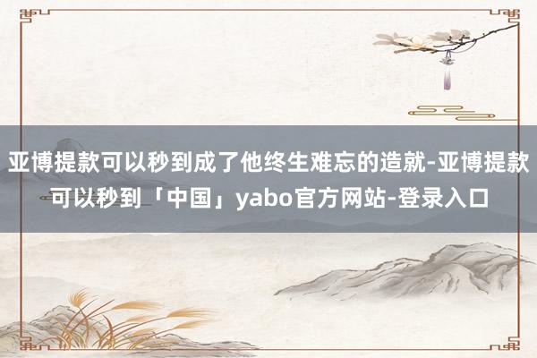 亚博提款可以秒到成了他终生难忘的造就-亚博提款可以秒到「中国」yabo官方网站-登录入口
