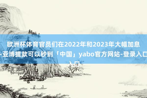 欧洲杯体育官员们在2022年和2023年大幅加息-亚博提款可以秒到「中国」yabo官方网站-登录入口