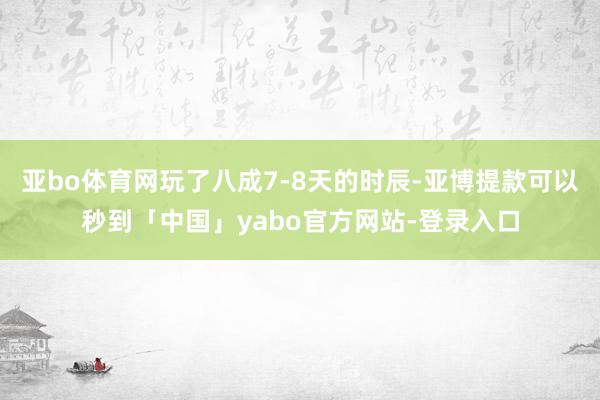 亚bo体育网玩了八成7-8天的时辰-亚博提款可以秒到「中国」yabo官方网站-登录入口