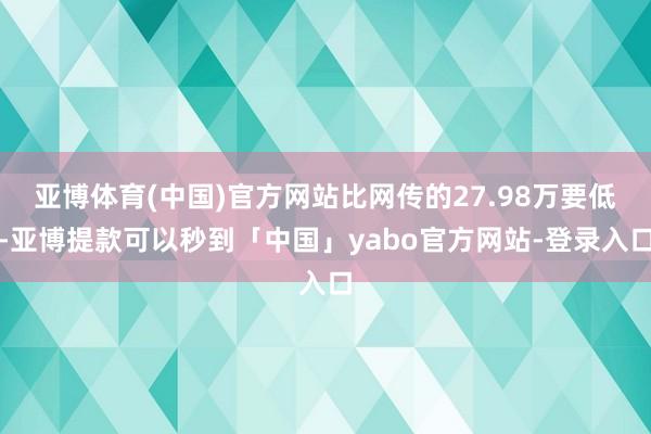 亚博体育(中国)官方网站比网传的27.98万要低-亚博提款可以秒到「中国」yabo官方网站-登录入口