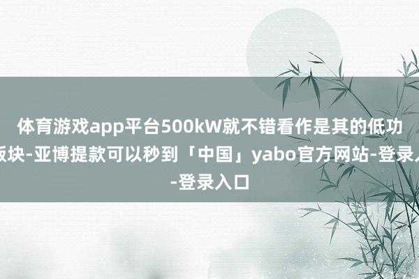 体育游戏app平台500kW就不错看作是其的低功率版块-亚博提款可以秒到「中国」yabo官方网站-登录入口