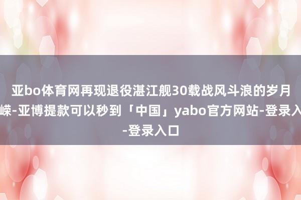 亚bo体育网再现退役湛江舰30载战风斗浪的岁月峥嵘-亚博提款可以秒到「中国」yabo官方网站-登录入口
