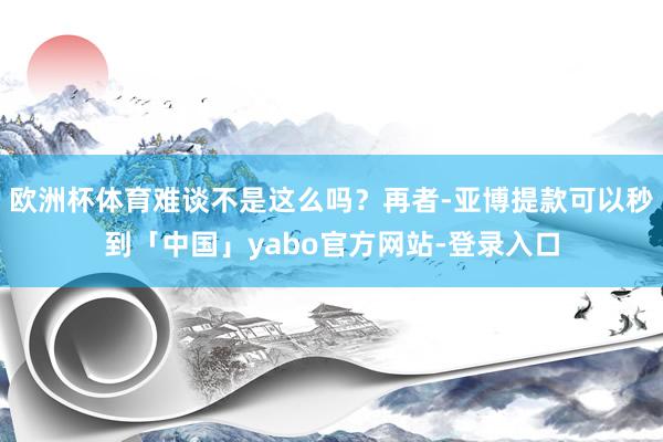 欧洲杯体育难谈不是这么吗？再者-亚博提款可以秒到「中国」yabo官方网站-登录入口