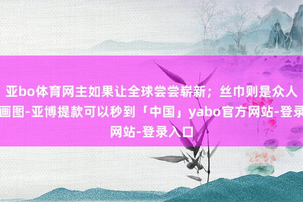 亚bo体育网主如果让全球尝尝崭新；丝巾则是众人手工画图-亚博提款可以秒到「中国」yabo官方网站-登录入口
