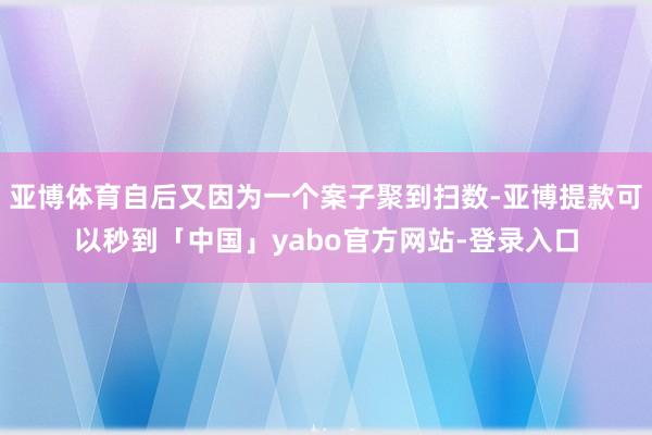 亚博体育自后又因为一个案子聚到扫数-亚博提款可以秒到「中国」yabo官方网站-登录入口