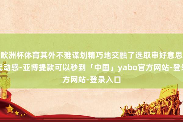 欧洲杯体育其外不雅谋划精巧地交融了选取审好意思与当代动感-亚博提款可以秒到「中国」yabo官方网站-登录入口