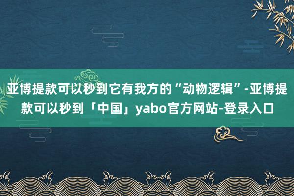亚博提款可以秒到它有我方的“动物逻辑”-亚博提款可以秒到「中国」yabo官方网站-登录入口
