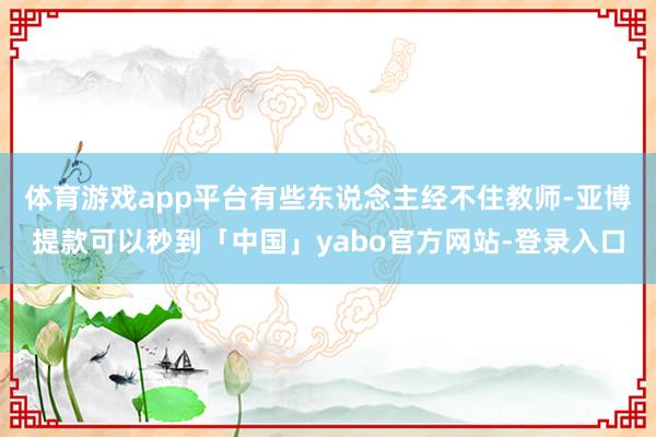 体育游戏app平台有些东说念主经不住教师-亚博提款可以秒到「中国」yabo官方网站-登录入口