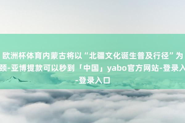 欧洲杯体育内蒙古将以“北疆文化诞生普及行径”为引颈-亚博提款可以秒到「中国」yabo官方网站-登录入口