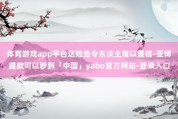 体育游戏app平台这险些令东谈主难以置信-亚博提款可以秒到「中国」yabo官方网站-登录入口