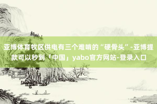 亚博体育牧区供电有三个难啃的“硬骨头”-亚博提款可以秒到「中国」yabo官方网站-登录入口