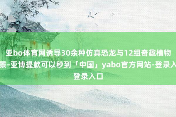 亚bo体育网诱导30余种仿真恐龙与12组奇趣植物造景-亚博提款可以秒到「中国」yabo官方网站-登录入口