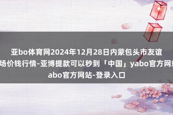 亚bo体育网2024年12月28日内蒙包头市友谊蔬菜批发商场价钱行情-亚博提款可以秒到「中国」yabo官方网站-登录入口