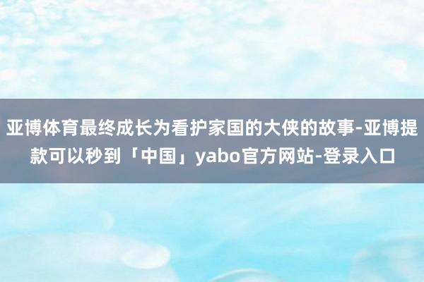 亚博体育最终成长为看护家国的大侠的故事-亚博提款可以秒到「中国」yabo官方网站-登录入口