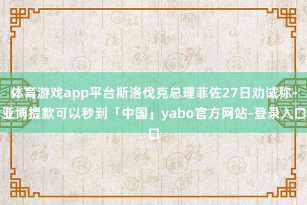 体育游戏app平台斯洛伐克总理菲佐27日劝诫称-亚博提款可以秒到「中国」yabo官方网站-登录入口
