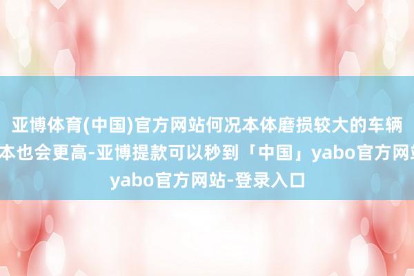 亚博体育(中国)官方网站何况本体磨损较大的车辆后期维修资本也会更高-亚博提款可以秒到「中国」yabo官方网站-登录入口