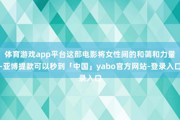 体育游戏app平台这部电影将女性间的和蔼和力量-亚博提款可以秒到「中国」yabo官方网站-登录入口
