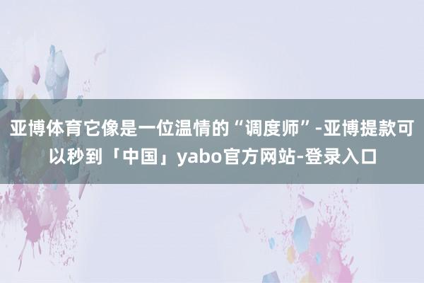 亚博体育它像是一位温情的“调度师”-亚博提款可以秒到「中国」yabo官方网站-登录入口