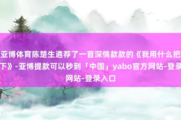亚博体育陈楚生遴荐了一首深情款款的《我用什么把你留下》-亚博提款可以秒到「中国」yabo官方网站-登录入口