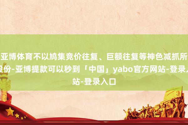 亚博体育不以鸠集竞价往复、巨额往复等神色减抓所抓股份-亚博提款可以秒到「中国」yabo官方网站-登录入口