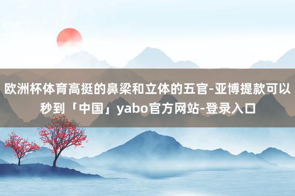 欧洲杯体育高挺的鼻梁和立体的五官-亚博提款可以秒到「中国」yabo官方网站-登录入口