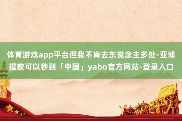 体育游戏app平台但我不肯去东说念主多处-亚博提款可以秒到「中国」yabo官方网站-登录入口