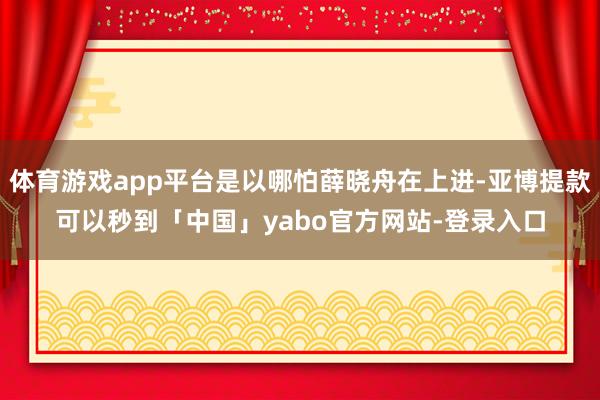 体育游戏app平台是以哪怕薛晓舟在上进-亚博提款可以秒到「中国」yabo官方网站-登录入口