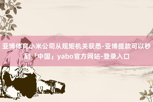 亚博体育小米公司从规矩机关获悉-亚博提款可以秒到「中国」yabo官方网站-登录入口