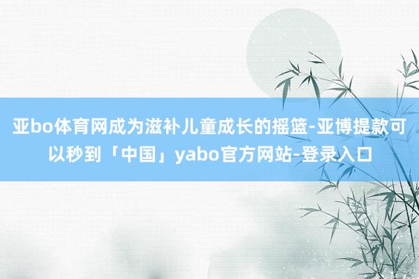 亚bo体育网成为滋补儿童成长的摇篮-亚博提款可以秒到「中国」yabo官方网站-登录入口
