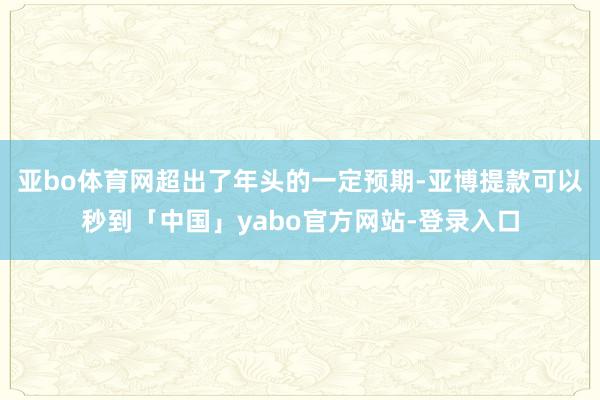 亚bo体育网超出了年头的一定预期-亚博提款可以秒到「中国」yabo官方网站-登录入口