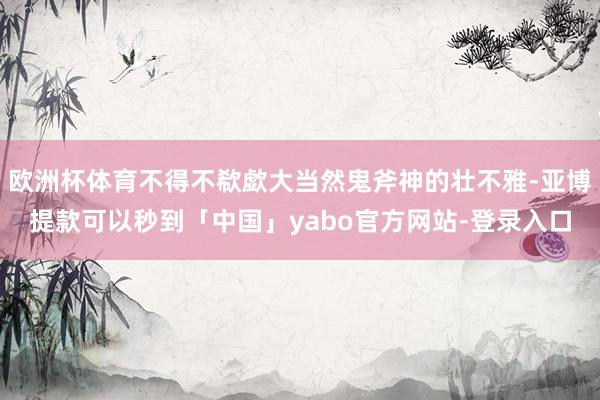 欧洲杯体育不得不欷歔大当然鬼斧神的壮不雅-亚博提款可以秒到「中国」yabo官方网站-登录入口
