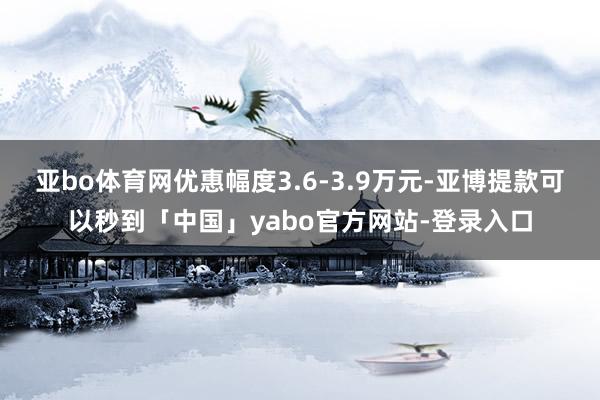亚bo体育网优惠幅度3.6-3.9万元-亚博提款可以秒到「中国」yabo官方网站-登录入口