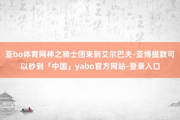 亚bo体育网神之骑士团来到艾尔巴夫-亚博提款可以秒到「中国」yabo官方网站-登录入口