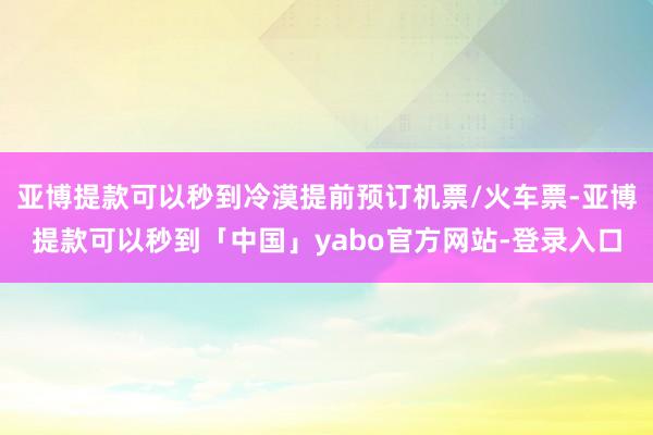 亚博提款可以秒到冷漠提前预订机票/火车票-亚博提款可以秒到「中国」yabo官方网站-登录入口