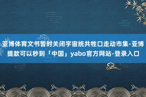 亚博体育文书暂时关闭宇宙统共牲口走动市集-亚博提款可以秒到「中国」yabo官方网站-登录入口