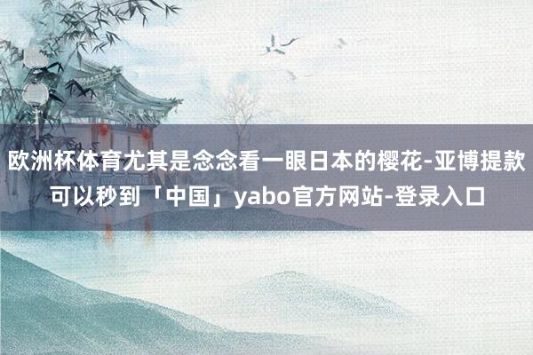 欧洲杯体育尤其是念念看一眼日本的樱花-亚博提款可以秒到「中国」yabo官方网站-登录入口