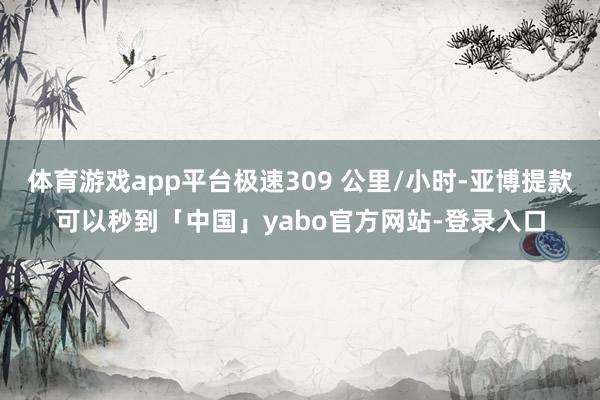 体育游戏app平台极速309 公里/小时-亚博提款可以秒到「中国」yabo官方网站-登录入口