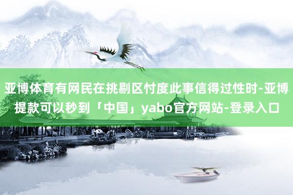 亚博体育有网民在挑剔区忖度此事信得过性时-亚博提款可以秒到「中国」yabo官方网站-登录入口