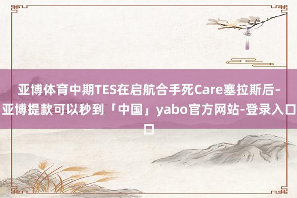亚博体育中期TES在启航合手死Care塞拉斯后-亚博提款可以秒到「中国」yabo官方网站-登录入口