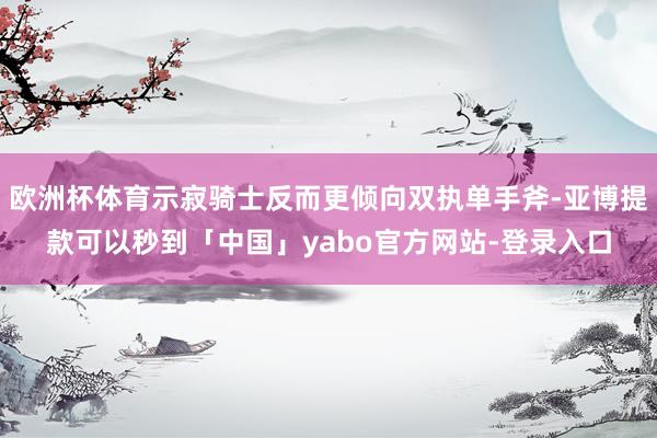 欧洲杯体育示寂骑士反而更倾向双执单手斧-亚博提款可以秒到「中国」yabo官方网站-登录入口