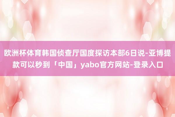 欧洲杯体育韩国侦查厅国度探访本部6日说-亚博提款可以秒到「中国」yabo官方网站-登录入口